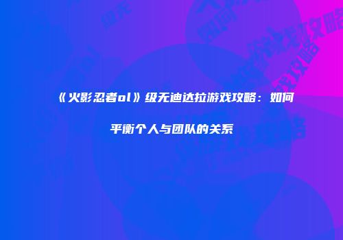 《火影忍者ol》级无迪达拉游戏攻略：如何平衡个人与团队的关系