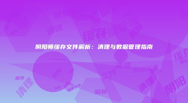 阴阳师缓存文件解析：清理与数据管理指南