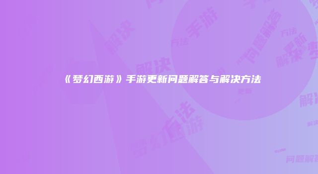 《梦幻西游》手游更新问题解答与解决方法