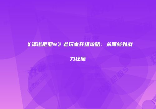 《泽诺尼亚S》老玩家升级攻略：从萌新到战力狂魔