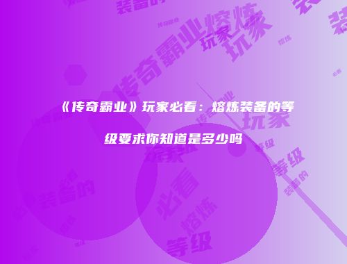 《传奇霸业》玩家必看：熔炼装备的等级要求你知道是多少吗