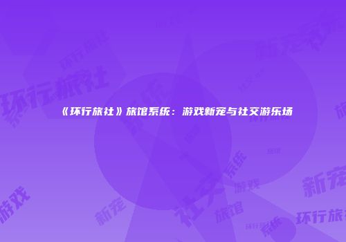 《环行旅社》旅馆系统：游戏新宠与社交游乐场