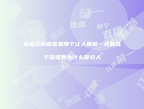 热血江湖直播里那个让人眼前一亮的妹子是谁她为什么吸引人