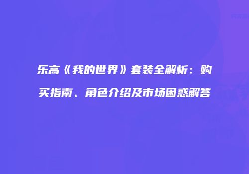 乐高《我的世界》套装全解析：购买指南、角色介绍及市场困惑解答