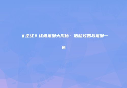 《逆战》终极福利大揭秘：活动攻略与福利一览