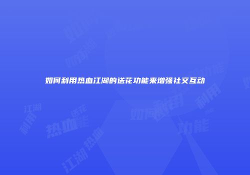 如何利用热血江湖的送花功能来增强社交互动