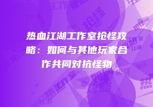 热血江湖工作室抢怪攻略:如何与其他玩家合作共同对抗怪物