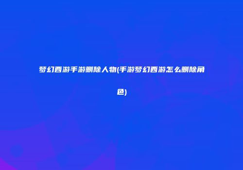 梦幻西游手游删除人物(手游梦幻西游怎么删除角色)