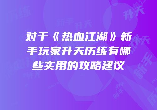 对于《热血江湖》新手玩家升天历练有哪些实用的攻略建议