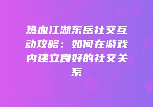 热血江湖东岳社交互动攻略:如何在游戏内建立良好的社交关系