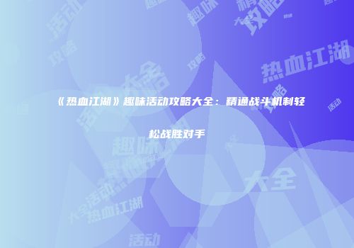 《热血江湖》趣味活动攻略大全：精通战斗机制轻松战胜对手