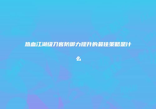 热血江湖级刀客防御力提升的最佳策略是什么