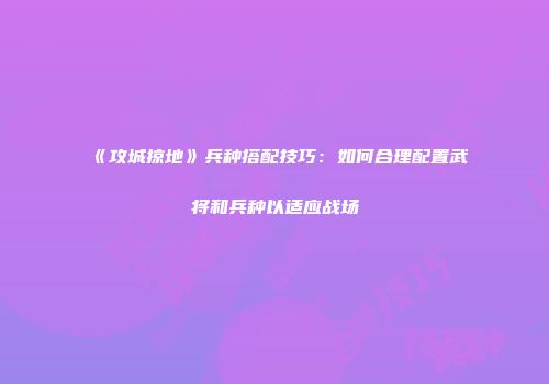 《攻城掠地》兵种搭配技巧：如何合理配置武将和兵种以适应战场