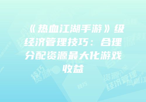 《热血江湖手游》级经济管理技巧：合理分配资源最大化游戏收益