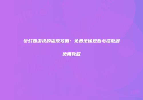 梦幻西游视频播放攻略：免费录像观看与播放器使用教程