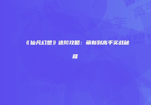《仙凡幻想》进阶攻略：萌新到高手实战秘籍