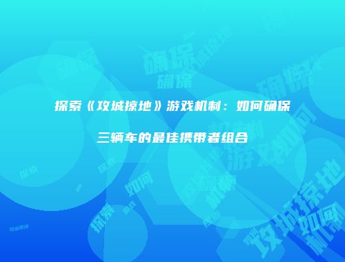 探索《攻城掠地》游戏机制：如何确保三辆车的最佳携带者组合