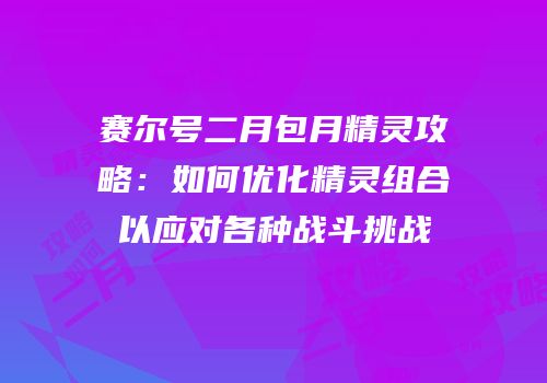 赛尔号二月包月精灵攻略：如何优化精灵组合以应对各种战斗挑战