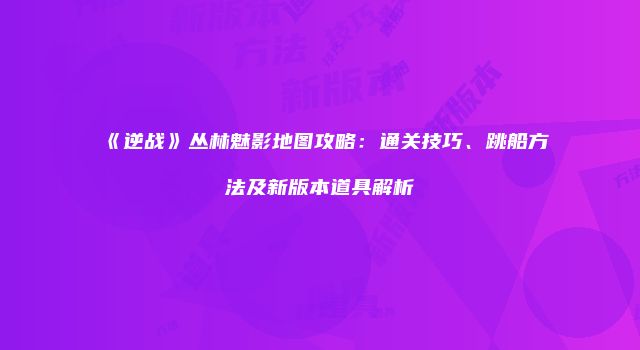《逆战》丛林魅影地图攻略：通关技巧、跳船方法及新版本道具解析