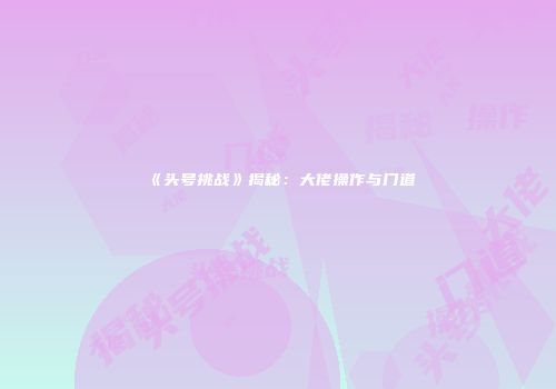《头号挑战》揭秘：大佬操作与门道