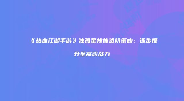 《热血江湖手游》独孤星技能进阶策略：逐步提升至高阶战力