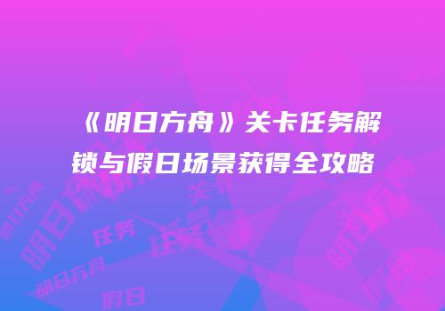 《明日方舟》关卡任务解锁与假日场景获得全攻略