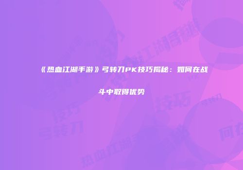 《热血江湖手游》弓转刀PK技巧揭秘：如何在战斗中取得优势