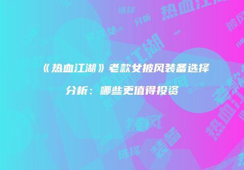 《热血江湖》老款女披风装备选择分析：哪些更值得投资