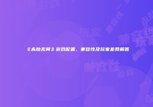《永劫无间》游戏配置、兼容性及玩家差异解答