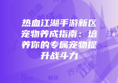热血江湖手游新区宠物养成指南：培养你的专属宠物提升战斗力