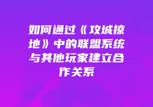 如何通过《攻城掠地》中的联盟系统与其他玩家建立合作关系