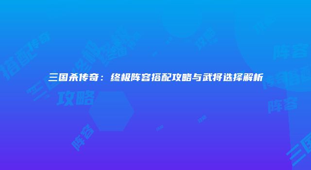 三国杀传奇：终极阵容搭配攻略与武将选择解析