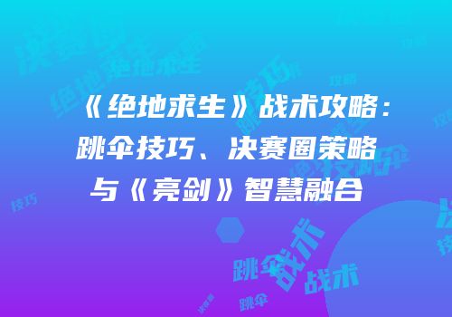《绝地求生》战术攻略：跳伞技巧、决赛圈策略与《亮剑》智慧融合