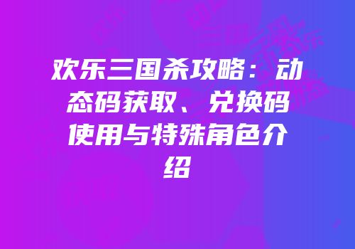 欢乐三国杀攻略：动态码获取、兑换码使用与特殊角色介绍