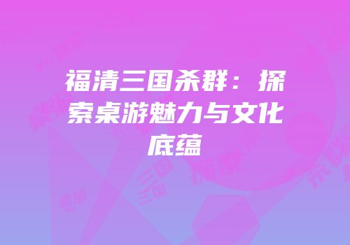 福清三国杀群：探索桌游魅力与文化底蕴