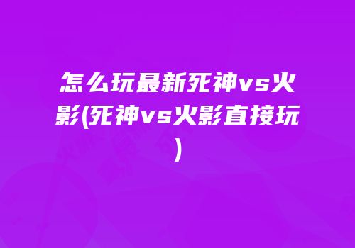怎么玩最新死神vs火影(死神vs火影直接玩)