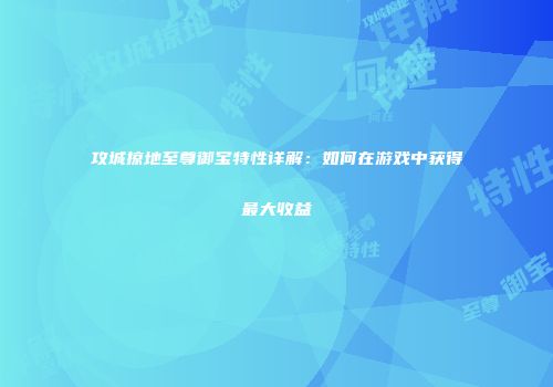 攻城掠地至尊御宝特性详解:如何在游戏中获得最大收益