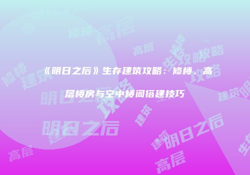《明日之后》生存建筑攻略：修楼、高层楼房与空中楼阁搭建技巧