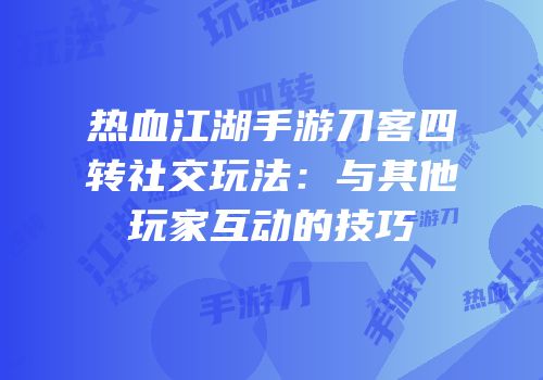 热血江湖手游刀客四转社交玩法：与其他玩家互动的技巧