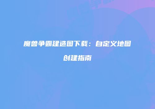 魔兽争霸建造图下载：自定义地图创建指南