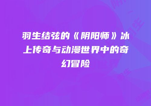 羽生结弦的《阴阳师》冰上传奇与动漫世界中的奇幻冒险