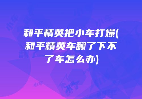 和平精英把小车打爆(和平精英车翻了下不了车怎么办)