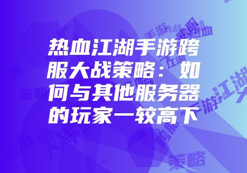 热血江湖手游跨服大战策略：如何与其他服务器的玩家一较高下