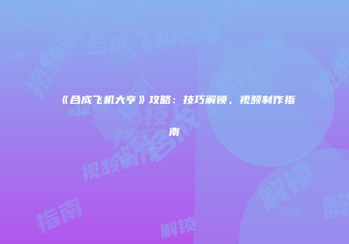 《合成飞机大亨》攻略：技巧解锁、视频制作指南
