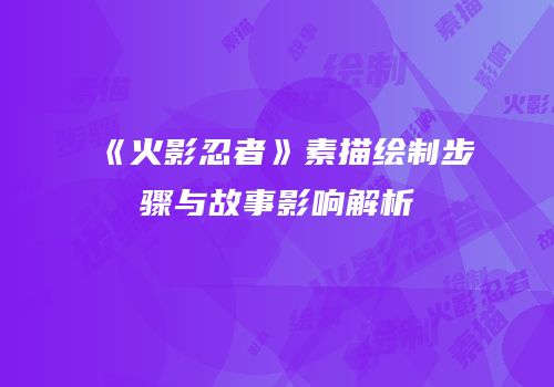 《火影忍者》素描绘制步骤与故事影响解析