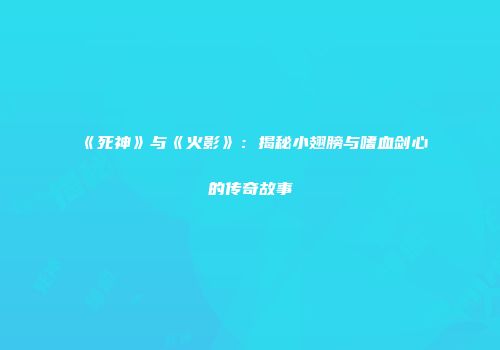 《死神》与《火影》：揭秘小翅膀与嗜血剑心的传奇故事