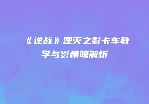 《逆战》湮灭之影卡车教学与影精魄解析