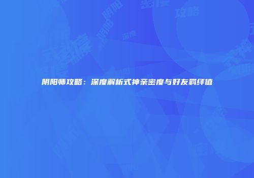 阴阳师攻略：深度解析式神亲密度与好友羁绊值