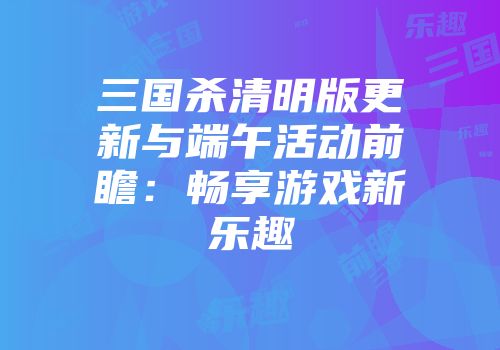 三国杀清明版更新与端午活动前瞻：畅享游戏新乐趣