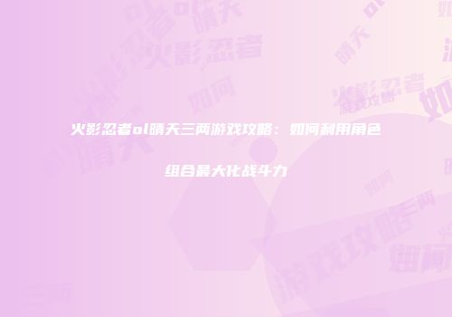 火影忍者ol晴天三两游戏攻略：如何利用角色组合最大化战斗力